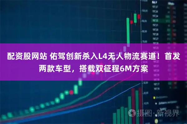 配资股网站 佑驾创新杀入L4无人物流赛道!首发两款车型,搭载双征程6M方案