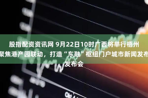 股指配资资讯网 9月22日10时广西将举行梧州市聚焦港产园联动，打造“东融”枢纽门户城市新闻发布会