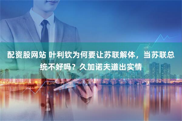 配资股网站 叶利钦为何要让苏联解体,当苏联总统不好吗?久加诺夫道出实情