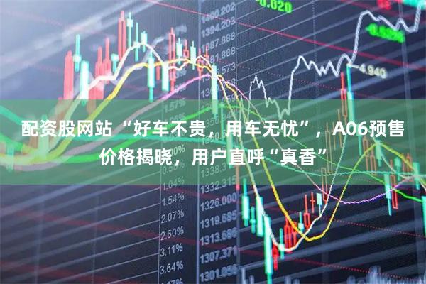 配资股网站 “好车不贵,用车无忧”,A06预售价格揭晓,用户直呼“真香”