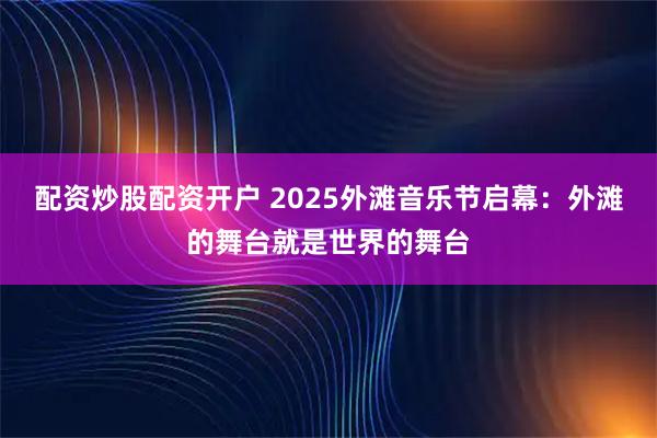 配资炒股配资开户 2025外滩音乐节启幕:外滩的舞台就是世界的舞台