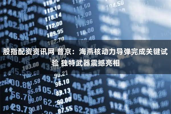 股指配资资讯网 普京：海燕核动力导弹完成关键试验 独特武器震撼亮相