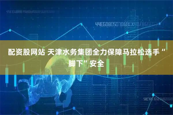 配资股网站 天津水务集团全力保障马拉松选手“脚下”安全