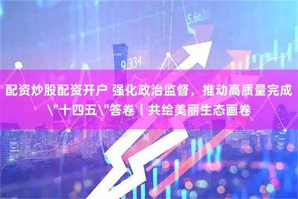 配资炒股配资开户 强化政治监督，推动高质量完成＂十四五＂答卷丨共绘美丽生态画卷