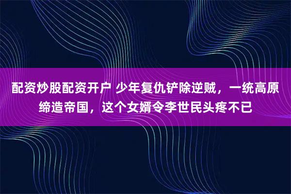 配资炒股配资开户 少年复仇铲除逆贼，一统高原缔造帝国，这个女婿令李世民头疼不已