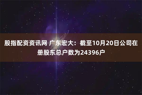 股指配资资讯网 广东宏大：截至10月20日公司在册股东总户数为24396户