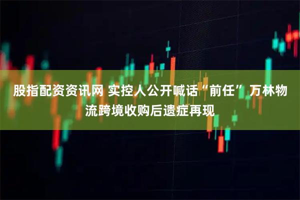股指配资资讯网 实控人公开喊话“前任” 万林物流跨境收购后遗症再现