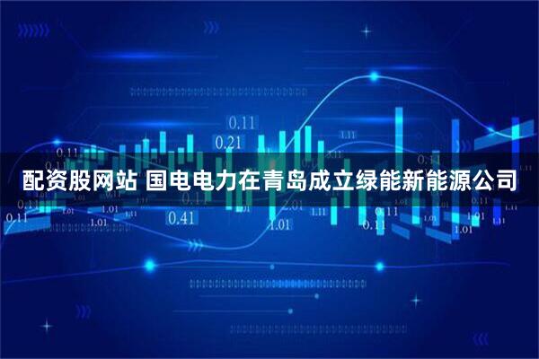 配资股网站 国电电力在青岛成立绿能新能源公司