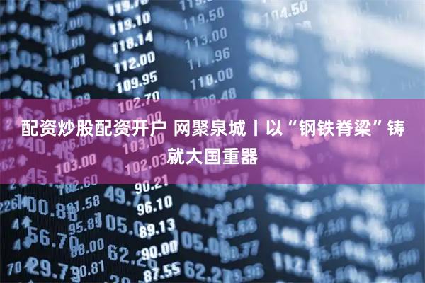 配资炒股配资开户 网聚泉城丨以“钢铁脊梁”铸就大国重器