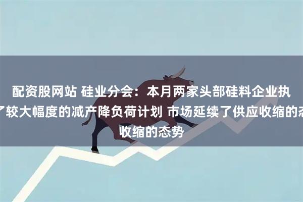 配资股网站 硅业分会：本月两家头部硅料企业执行了较大幅度的减产降负荷计划 市场延续了供应收缩的态势