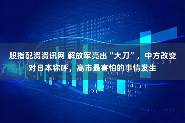 股指配资资讯网 解放军亮出“大刀”，中方改变对日本称呼，高市最害怕的事情发生