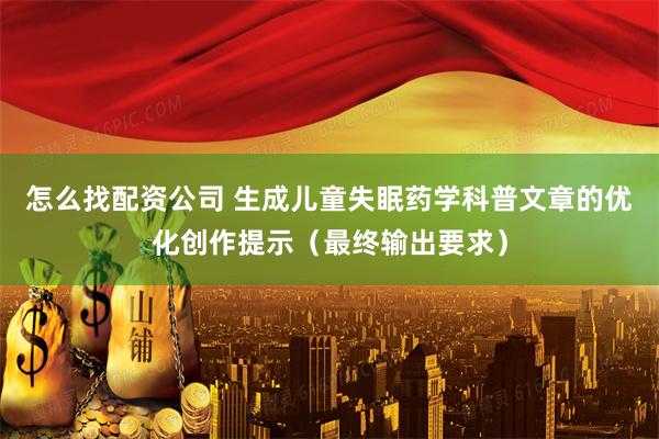 怎么找配资公司 生成儿童失眠药学科普文章的优化创作提示（最终输出要求）
