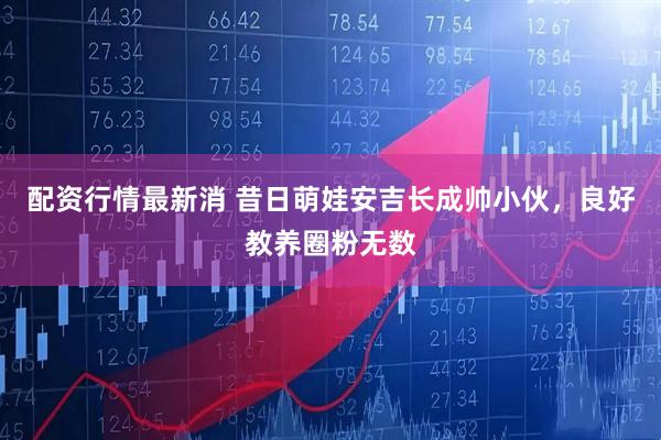 配资行情最新消 昔日萌娃安吉长成帅小伙，良好教养圈粉无数