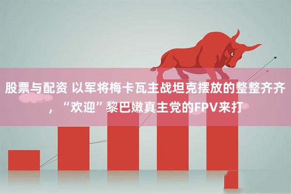 股票与配资 以军将梅卡瓦主战坦克摆放的整整齐齐，“欢迎”黎巴嫩真主党的FPV来打