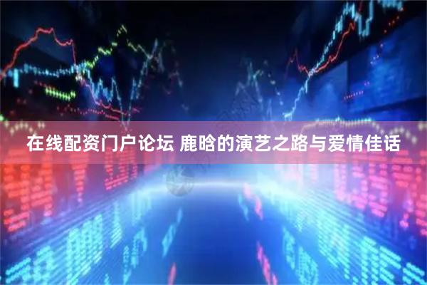 在线配资门户论坛 鹿晗的演艺之路与爱情佳话