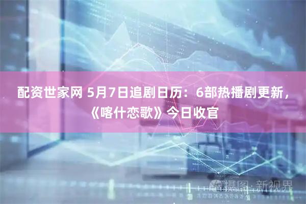 配资世家网 5月7日追剧日历：6部热播剧更新，《喀什恋歌》今日收官