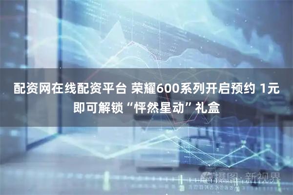 配资网在线配资平台 荣耀600系列开启预约 1元即可解锁“怦然星动”礼盒