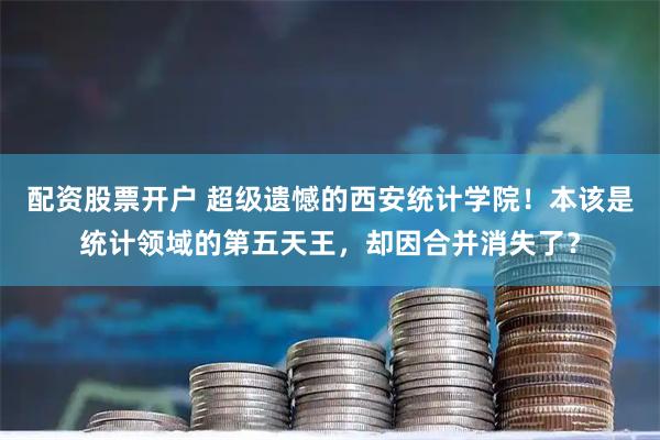 配资股票开户 超级遗憾的西安统计学院！本该是统计领域的第五天王，却因合并消失了？