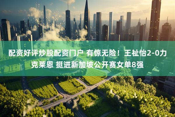 配资好评炒股配资门户 有惊无险！王祉怡2-0力克莱恩 挺进新加坡公开赛女单8强