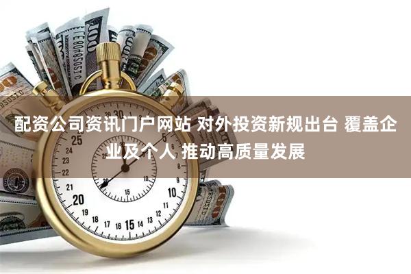 配资公司资讯门户网站 对外投资新规出台 覆盖企业及个人 推动高质量发展