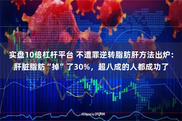 实盘10倍杠杆平台 不遭罪逆转脂肪肝方法出炉：肝脏脂肪“掉”了30%，超八成的人都成功了