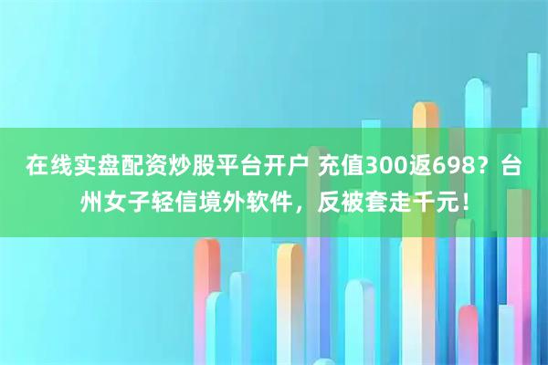 在线实盘配资炒股平台开户 充值300返698？台州女子轻信境外软件，反被套走千元！