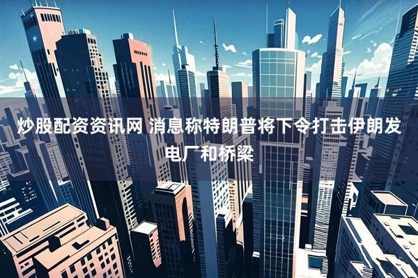 炒股配资资讯网 消息称特朗普将下令打击伊朗发电厂和桥梁