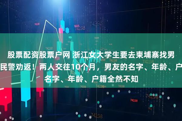 股票配资股票户网 浙江女大学生要去柬埔寨找男友，被边检民警劝返！两人交往10个月，男友的名字、年龄、户籍全然不知