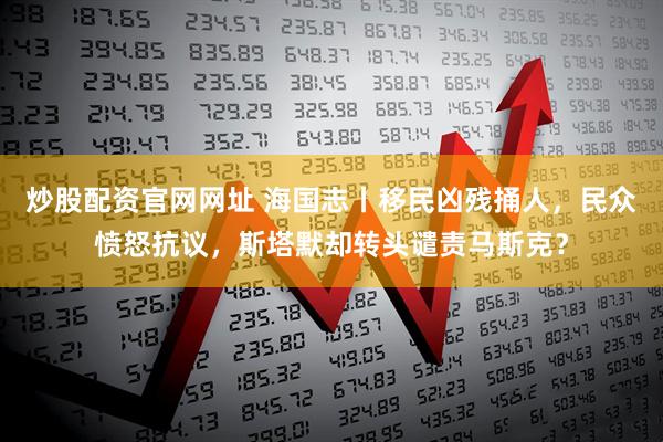 炒股配资官网网址 海国志丨移民凶残捅人，民众愤怒抗议，斯塔默却转头谴责马斯克？